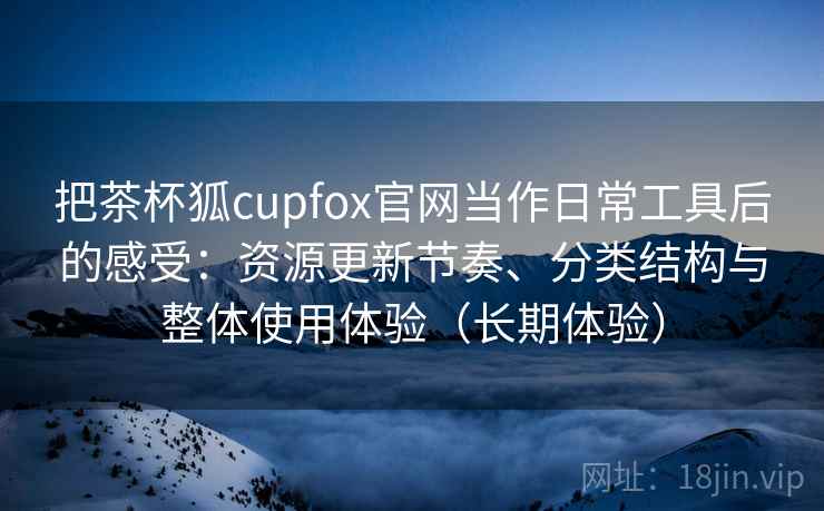 把茶杯狐cupfox官网当作日常工具后的感受:资源更新节奏、分类结构与整体使用体验(长期体验) 把茶杯狐cupfox官网当作日常工具后的感受:资源更新节奏、分类结构与整体使用体验(长期体验)