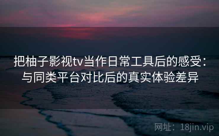 把柚子影视tv当作日常工具后的感受:与同类平台对比后的真实体验差异 把柚子影视tv当作日常工具后的感受:与同类平台对比后的真实体验差异