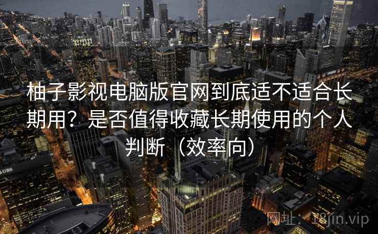 柚子影视电脑版官网到底适不适合长期用？是否值得收藏长期使用的个人判断（效率向）