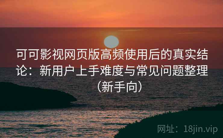 可可影视网页版高频使用后的真实结论：新用户上手难度与常见问题整理（新手向）