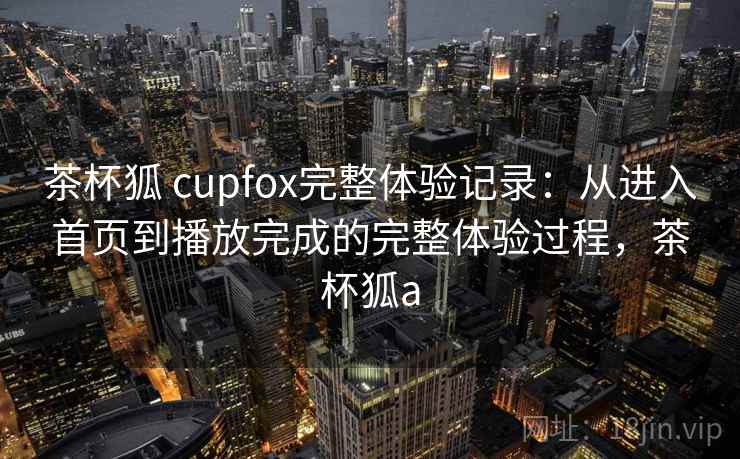 茶杯狐 cupfox完整体验记录:从进入首页到播放完成的完整体验过程,茶杯狐a 茶杯狐 cupfox完整体验记录:从进入首页到播放完成的完整体验过程,茶杯狐a