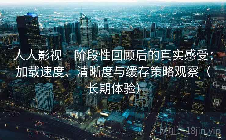 人人影视｜阶段性回顾后的真实感受：加载速度、清晰度与缓存策略观察（长期体验）