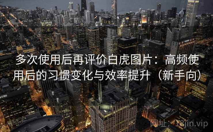 多次使用后再评价白虎图片:高频使用后的习惯变化与效率提升(新手向) 多次使用后再评价白虎图片:高频使用后的习惯变化与效率提升(新手向)