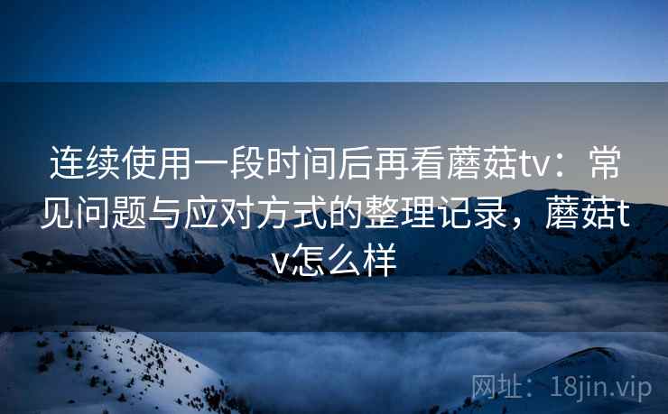 连续使用一段时间后再看蘑菇tv：常见问题与应对方式的整理记录，蘑菇tv怎么样