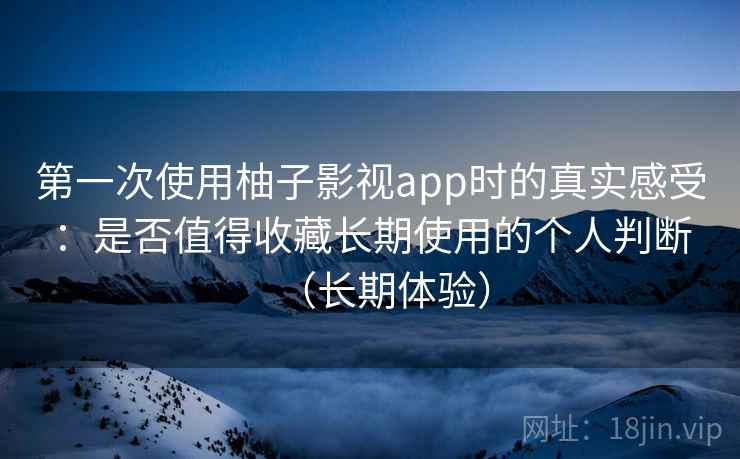 第一次使用柚子影视app时的真实感受：是否值得收藏长期使用的个人判断（长期体验）