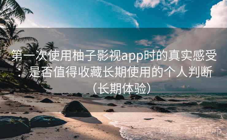 第一次使用柚子影视app时的真实感受：是否值得收藏长期使用的个人判断（长期体验）