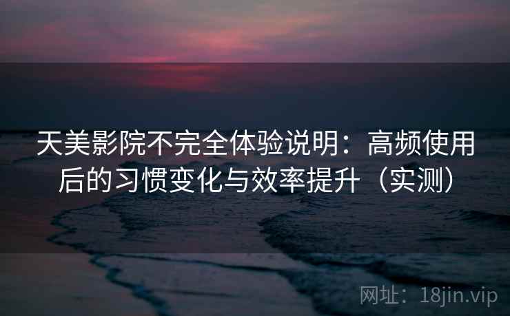 天美影院不完全体验说明：高频使用后的习惯变化与效率提升（实测）