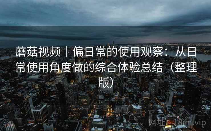 蘑菇视频｜偏日常的使用观察：从日常使用角度做的综合体验总结（整理版）