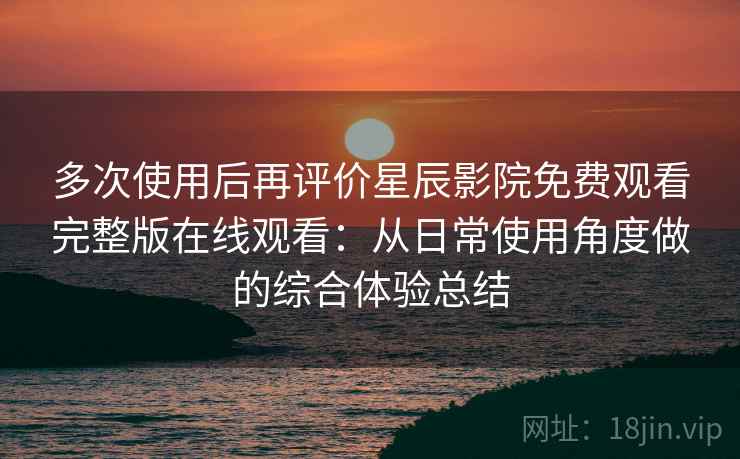 多次使用后再评价星辰影院免费观看完整版在线观看：从日常使用角度做的综合体验总结