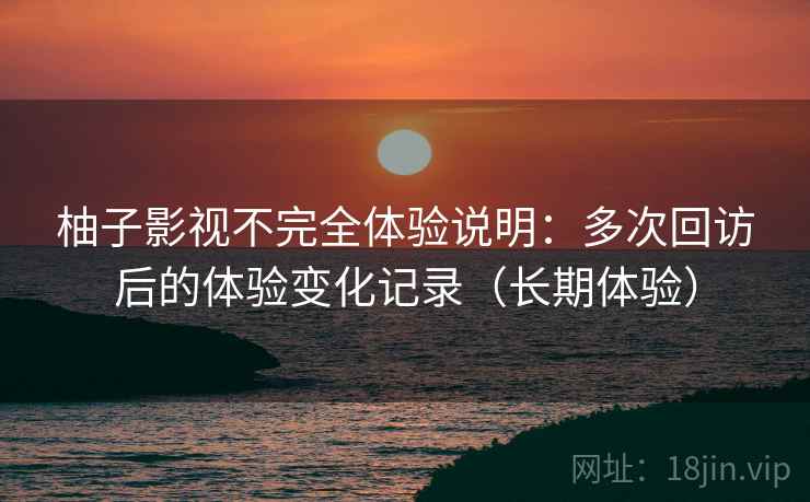 柚子影视不完全体验说明：多次回访后的体验变化记录（长期体验）
