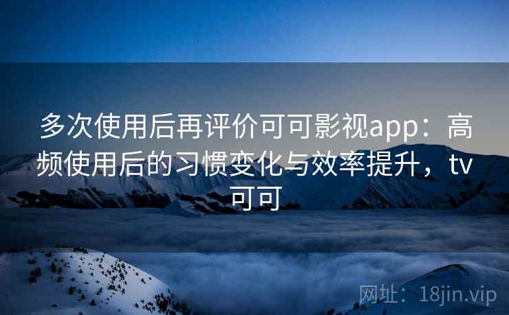 多次使用后再评价可可影视app：高频使用后的习惯变化与效率提升，tv可可