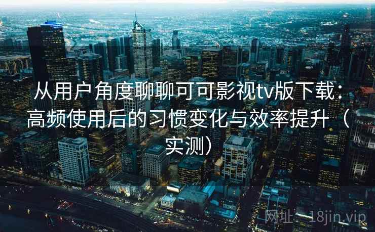 从用户角度聊聊可可影视tv版下载：高频使用后的习惯变化与效率提升（实测）