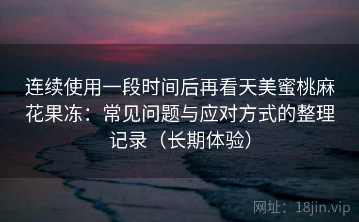 连续使用一段时间后再看天美蜜桃麻花果冻：常见问题与应对方式的整理记录（长期体验）