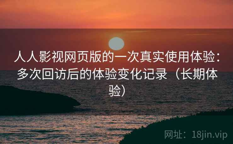 人人影视网页版的一次真实使用体验：多次回访后的体验变化记录（长期体验）