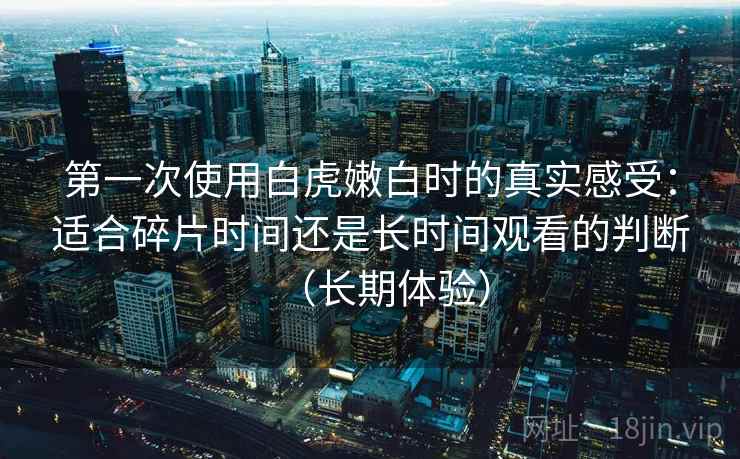第一次使用白虎嫩白时的真实感受：适合碎片时间还是长时间观看的判断（长期体验）