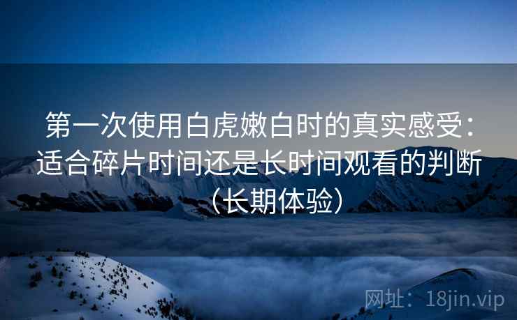 第一次使用白虎嫩白时的真实感受：适合碎片时间还是长时间观看的判断（长期体验）