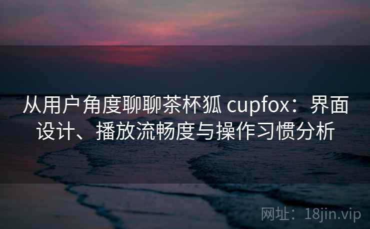从用户角度聊聊茶杯狐 cupfox:界面设计、播放流畅度与操作习惯分析 从用户角度聊聊茶杯狐 cupfox:界面设计、播放流畅度与操作习惯分析