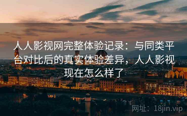 人人影视网完整体验记录：与同类平台对比后的真实体验差异，人人影视现在怎么样了