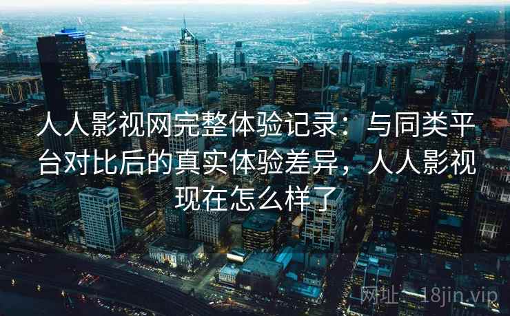 人人影视网完整体验记录：与同类平台对比后的真实体验差异，人人影视现在怎么样了