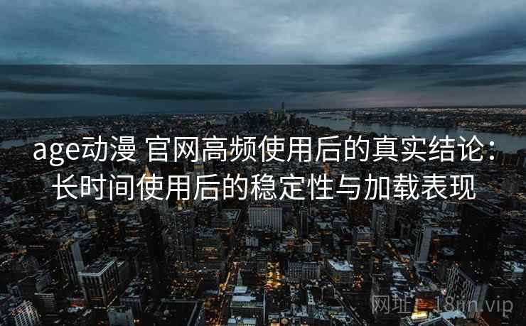 age动漫 官网高频使用后的真实结论：长时间使用后的稳定性与加载表现