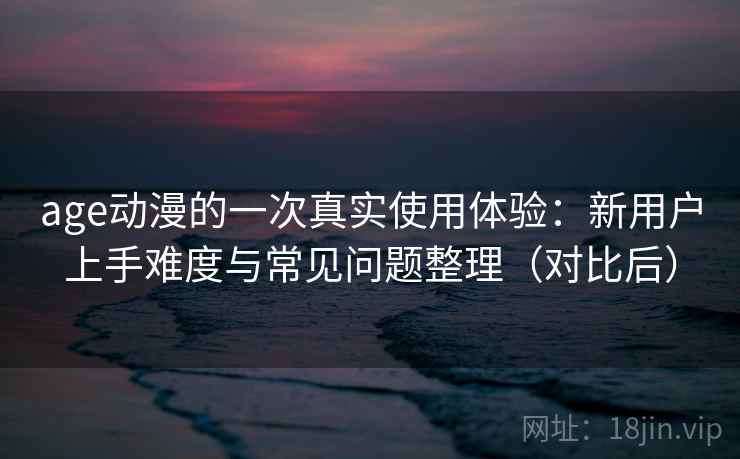 age动漫的一次真实使用体验：新用户上手难度与常见问题整理（对比后）
