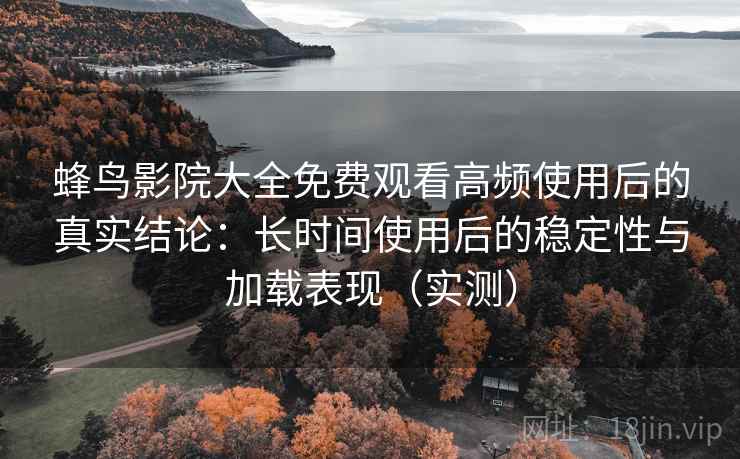 蜂鸟影院大全免费观看高频使用后的真实结论：长时间使用后的稳定性与加载表现（实测）