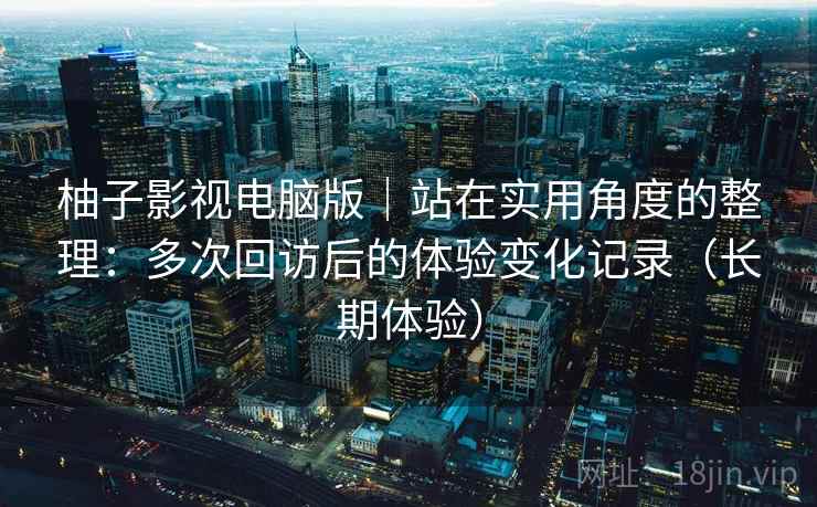 柚子影视电脑版｜站在实用角度的整理：多次回访后的体验变化记录（长期体验）