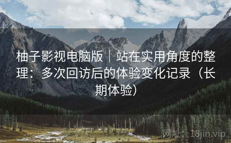 柚子影视电脑版|站在实用角度的整理:多次回访后的体验变化记录(长期体验) 柚子影视电脑版|站在实用角度的整理:多次回访后的体验变化记录(长期体验)