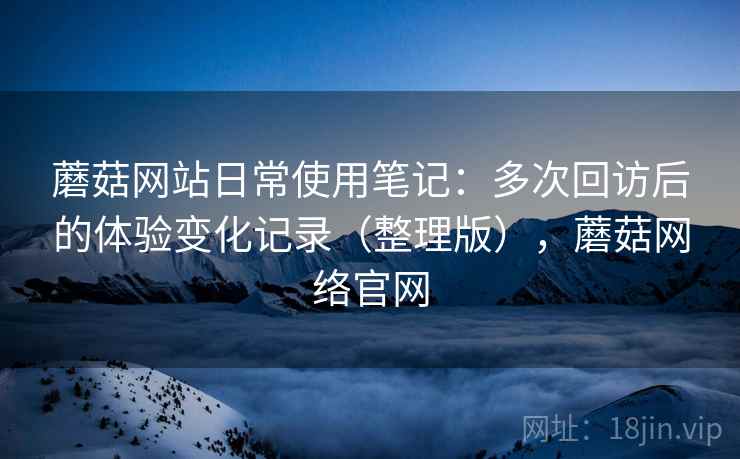 蘑菇网站日常使用笔记：多次回访后的体验变化记录（整理版），蘑菇网络官网