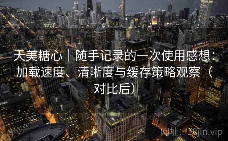 天美糖心|随手记录的一次使用感想:加载速度、清晰度与缓存策略观察(对比后) 天美糖心|随手记录的一次使用感想:加载速度、清晰度与缓存策略观察(对比后)