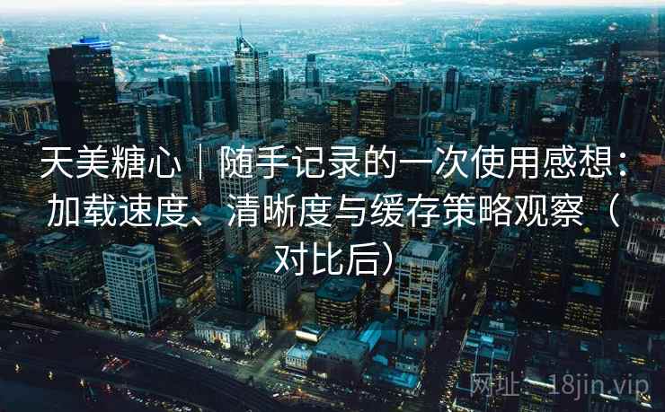 天美糖心｜随手记录的一次使用感想：加载速度、清晰度与缓存策略观察（对比后）
