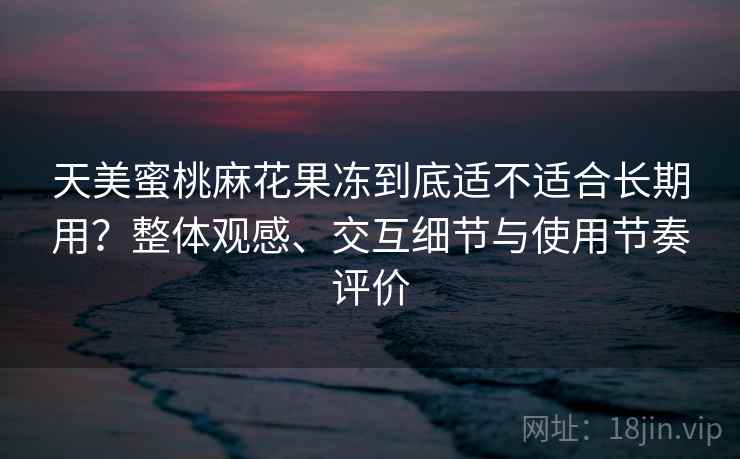 天美蜜桃麻花果冻到底适不适合长期用?整体观感、交互细节与使用节奏评价 天美蜜桃麻花果冻到底适不适合长期用?整体观感、交互细节与使用节奏评价