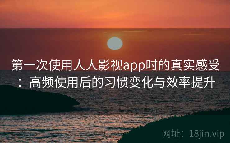 第一次使用人人影视app时的真实感受：高频使用后的习惯变化与效率提升