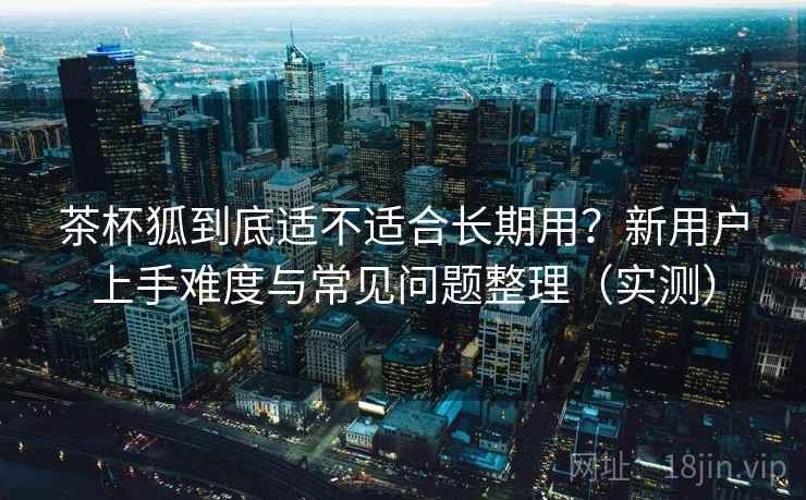 茶杯狐到底适不适合长期用？新用户上手难度与常见问题整理（实测）