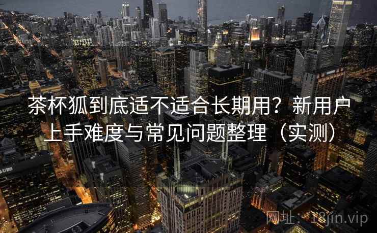 茶杯狐到底适不适合长期用?新用户上手难度与常见问题整理(实测) 茶杯狐到底适不适合长期用?新用户上手难度与常见问题整理(实测)
